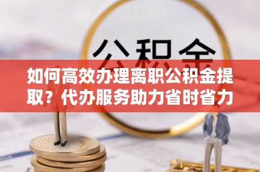 西乌旗如何高效办理离职公积金提取？代办服务助力省时省力