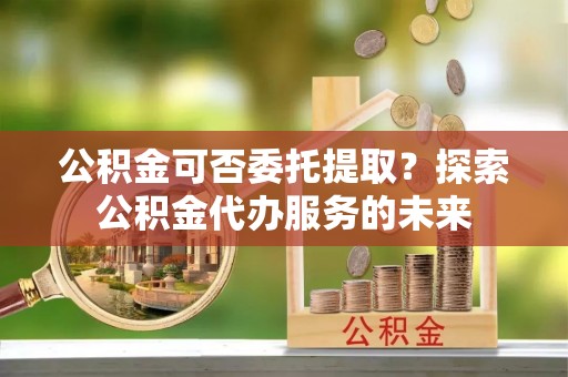 西乌旗公积金可否委托提取？探索公积金代办服务的未来